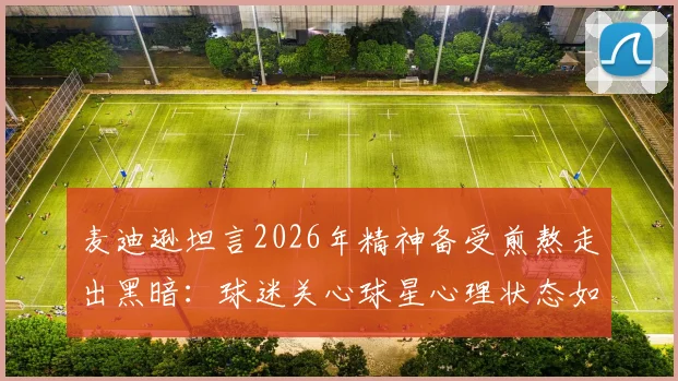 麦迪逊坦言2026年精神备受煎熬走出黑暗：球迷关心球星心理状态如何影响比赛表现
