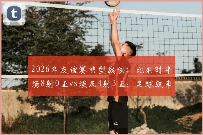 2026年友谊赛典型战例：比利时半场8射0正vs埃及4射3正，足球效率对比的鲜活教材