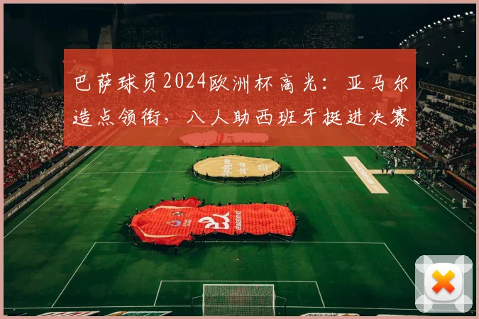 巴萨球员2024欧洲杯高光：亚马尔造点领衔，八人助西班牙挺进决赛表现解析