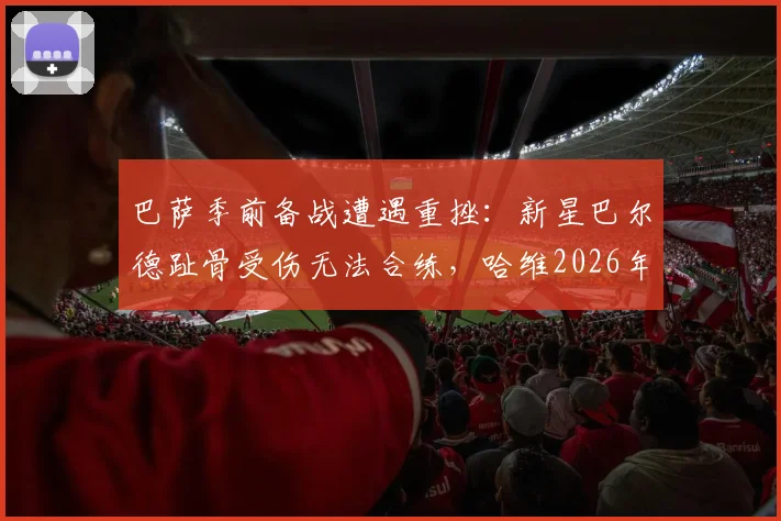 巴萨季前备战遭遇重挫:新星巴尔德趾骨受伤无法合练,哈维2026年布局遇挑战