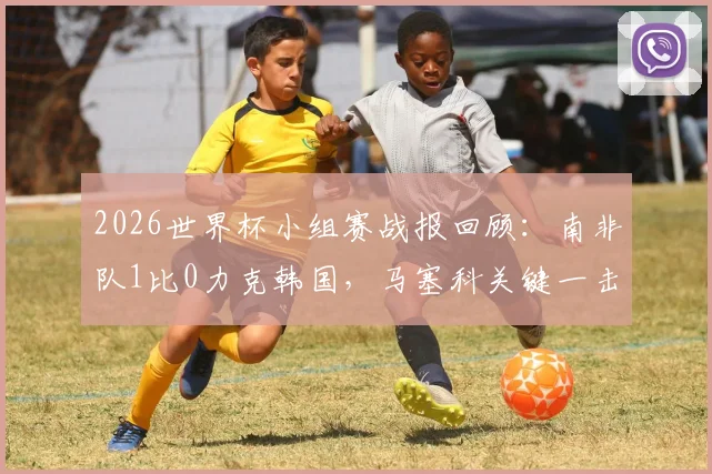 2026世界杯小组赛战报回顾：南非队1比0力克韩国，马塞科关键一击助球队锁定小组第二出线权