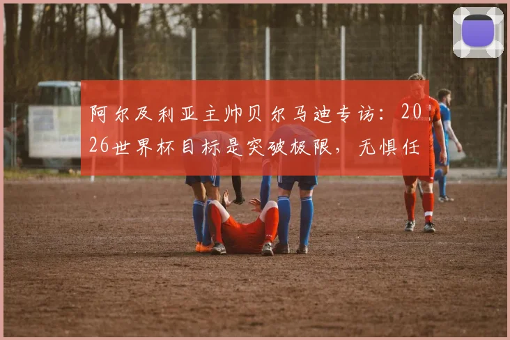 阿尔及利亚主帅贝尔马迪专访:2026世界杯目标是突破极限,无惧任何夺冠热门