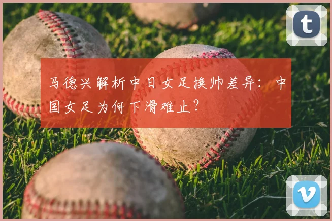 马德兴解析中日女足换帅差异：中国女足为何下滑难止？