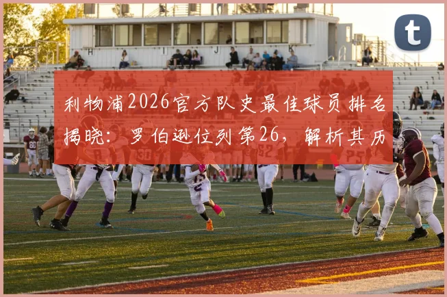 利物浦2026官方队史最佳球员排名揭晓：罗伯逊位列第26，解析其历史地位与克洛普时代贡献