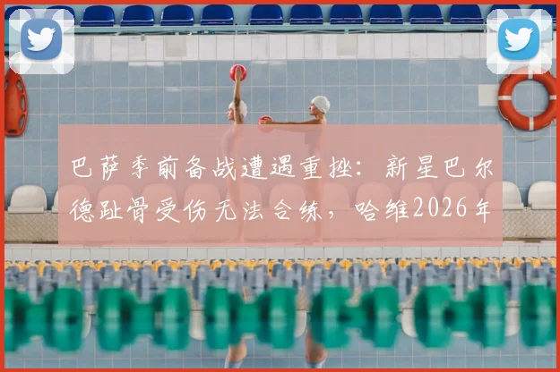 巴萨季前备战遭遇重挫：新星巴尔德趾骨受伤无法合练，哈维2026年布局遇挑战