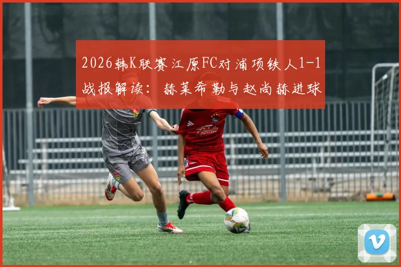2026韩K联赛江原FC对浦项铁人1-1战报解读：赫莱希勒与赵尚赫进球全记录
