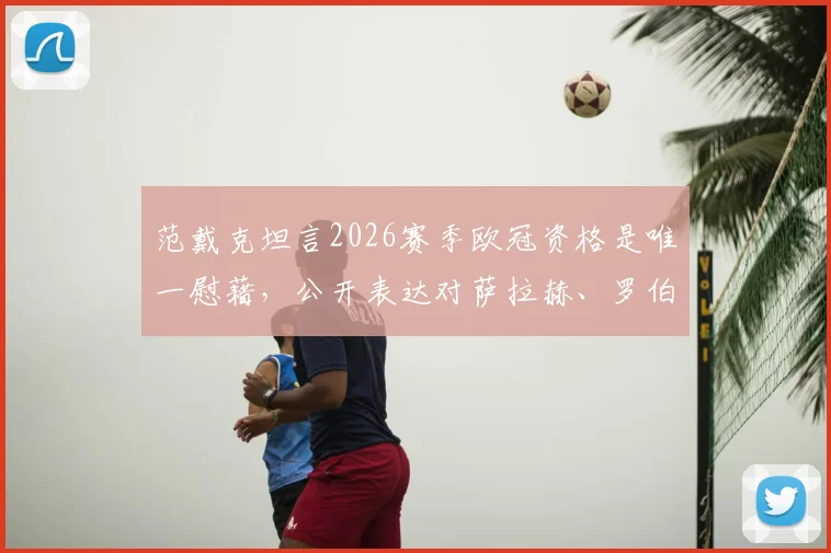 范戴克坦言2026赛季欧冠资格是唯一慰藉，公开表达对萨拉赫、罗伯逊的想念，利物浦队长赛季总结引深思