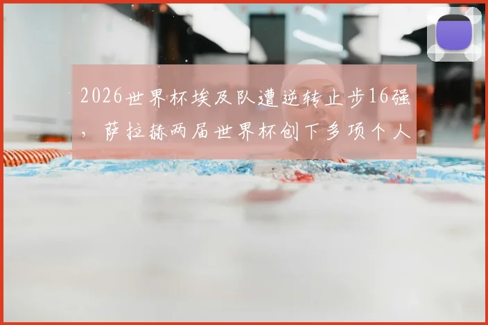 2026世界杯埃及队遭逆转止步16强,萨拉赫两届世界杯创下多项个人历史纪录