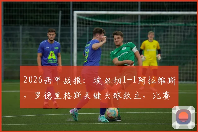 2026西甲战报：埃尔切1-1阿拉维斯，罗德里格斯关键头球救主，比赛过程分析与精彩集锦