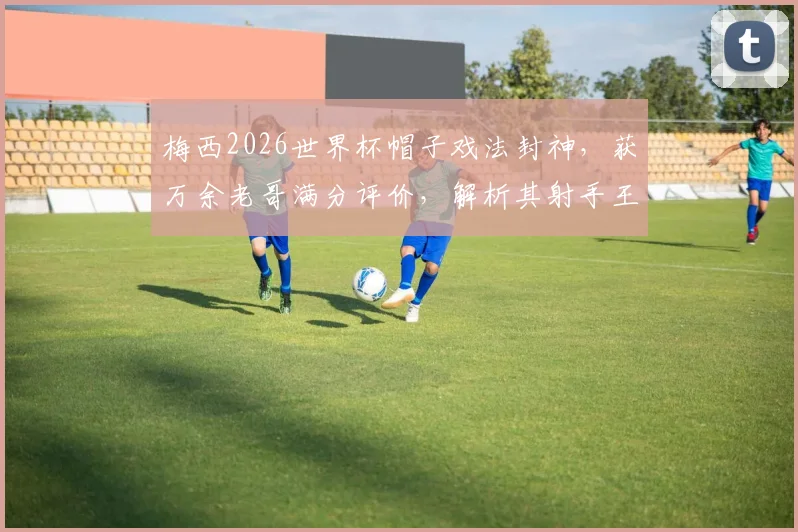 梅西2026世界杯帽子戏法封神,获万余老哥满分评价,解析其射手王之路与历史地位