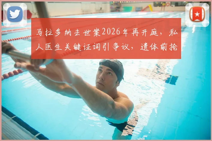 马拉多纳去世案2026年再开庭，私人医生关键证词引争议，遗体前抢救细节首次披露