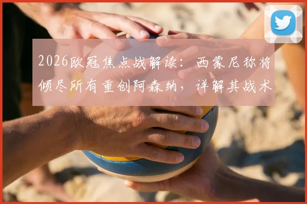 2026欧冠焦点战解读：西蒙尼称将倾尽所有重创阿森纳，详解其战术意图及对阿尔特塔的钦佩从何而来