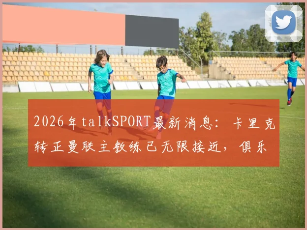 2026年talkSPORT最新消息:卡里克转正曼联主教练已无限接近,俱乐部高层即将启动正式谈判
