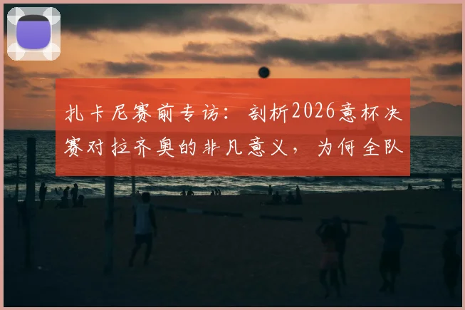 扎卡尼赛前专访：剖析2026意杯决赛对拉齐奥的非凡意义，为何全队视其为必须赢下的冠军之战