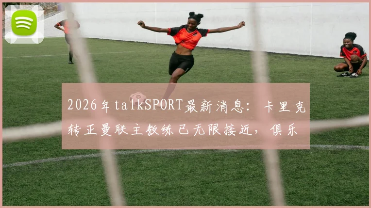 2026年talkSPORT最新消息：卡里克转正曼联主教练已无限接近，俱乐部高层即将启动正式谈判