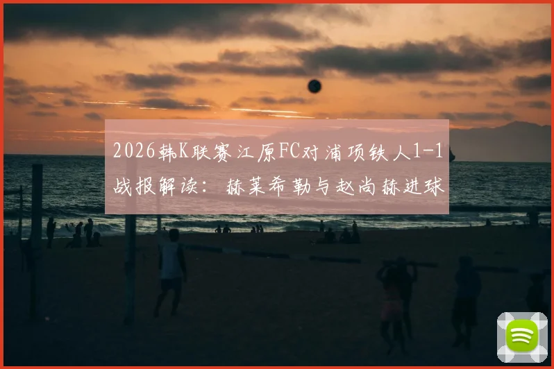 2026韩K联赛江原FC对浦项铁人1-1战报解读:赫莱希勒与赵尚赫进球全记录