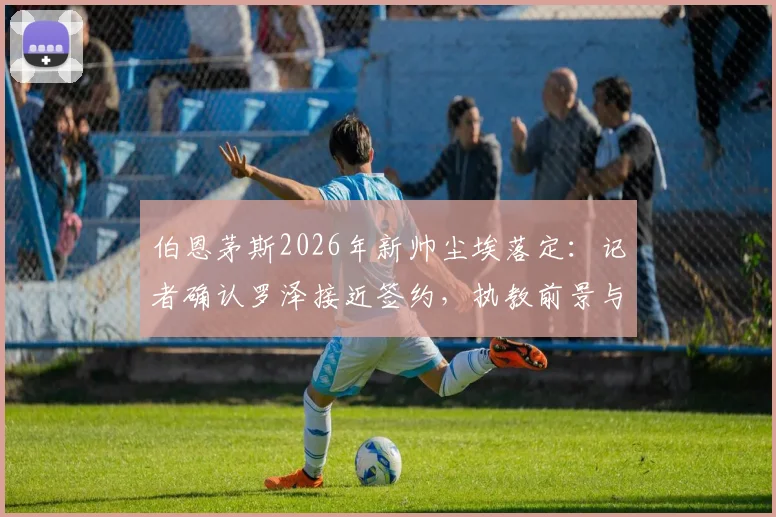 伯恩茅斯2026年新帅尘埃落定：记者确认罗泽接近签约，执教前景与合同细节前瞻