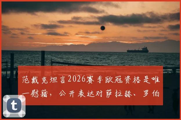 范戴克坦言2026赛季欧冠资格是唯一慰藉，公开表达对萨拉赫、罗伯逊的想念，利物浦队长赛季总结引深思