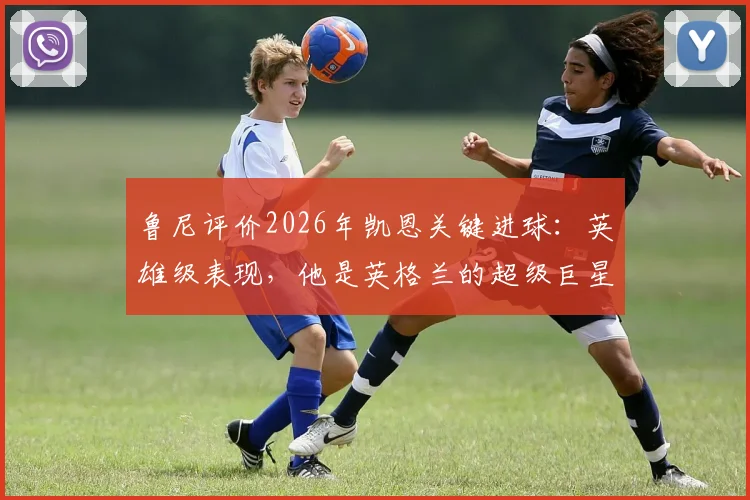 鲁尼评价2026年凯恩关键进球：英雄级表现，他是英格兰的超级巨星！