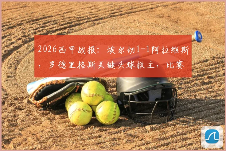 2026西甲战报：埃尔切1-1阿拉维斯，罗德里格斯关键头球救主，比赛过程分析与精彩集锦