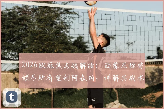 2026欧冠焦点战解读:西蒙尼称将倾尽所有重创阿森纳,详解其战术意图及对阿尔特塔的钦佩从何而来