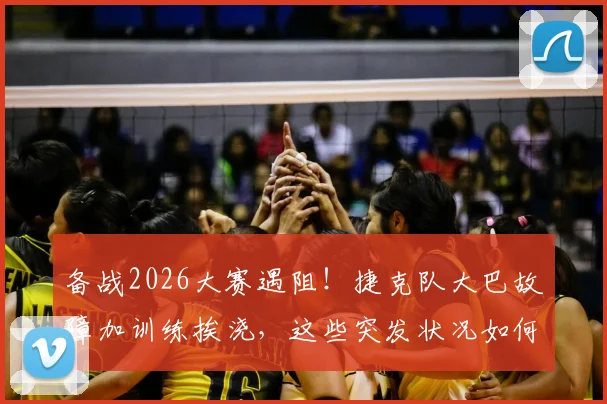 备战2026大赛遇阻！捷克队大巴故障加训练挨浇，这些突发状况如何应对？