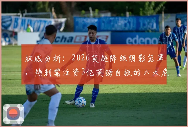 权威分析:2026英超降级阴影笼罩,热刺需注资3亿英镑自救的六大危机详解