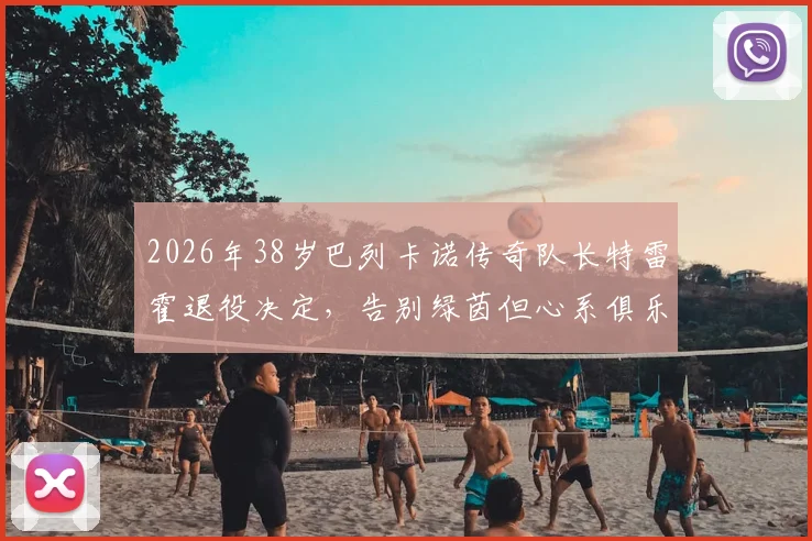 2026年38岁巴列卡诺传奇队长特雷霍退役决定，告别绿茵但心系俱乐部未来规划，透留任意向