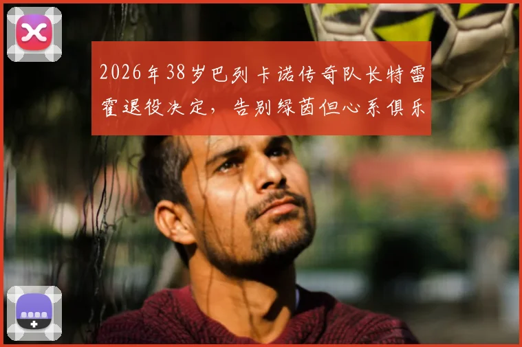 2026年38岁巴列卡诺传奇队长特雷霍退役决定，告别绿茵但心系俱乐部未来规划，透留任意向