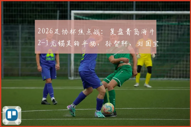 2026足协杯焦点战：复盘青岛海牛2-1无锡吴钩半场，孙智轩、刘国宝进球关键点解析与比赛走势分析
