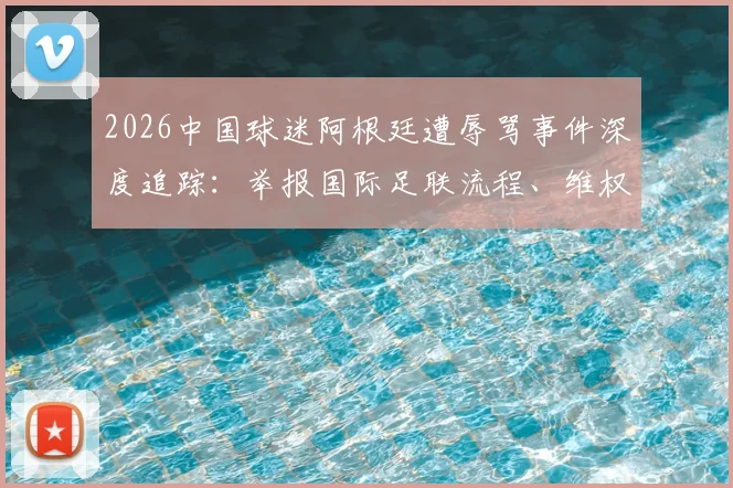 2026中国球迷阿根廷遭辱骂事件深度追踪:举报国际足联流程、维权证据收集与海外观赛自保指南
