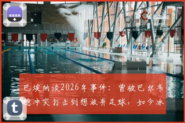 巴埃纳谈2026年事件：曾被巴尔韦德冲突打击到想放弃足球，如今冰释前嫌全记录