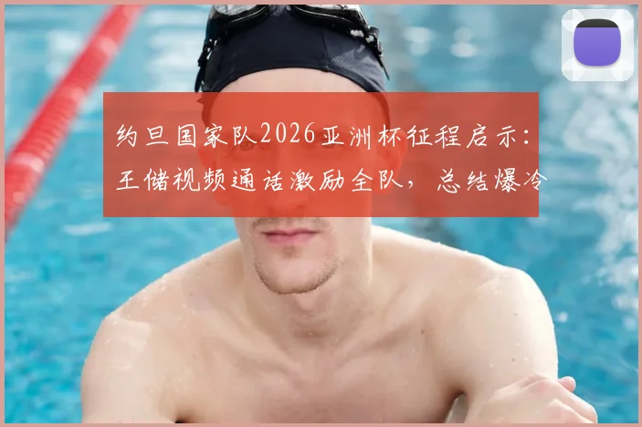约旦国家队2026亚洲杯征程启示:王储视频通话激励全队,总结爆冷与亚军的宝贵教训