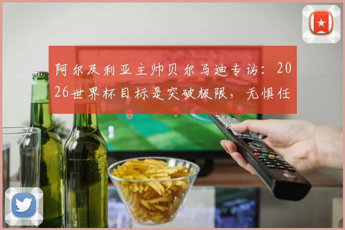 阿尔及利亚主帅贝尔马迪专访：2026世界杯目标是突破极限，无惧任何夺冠热门