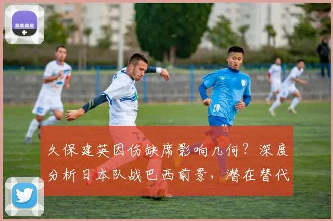 久保建英因伤缺席影响几何？深度分析日本队战巴西前景，潜在替代者浮出水面