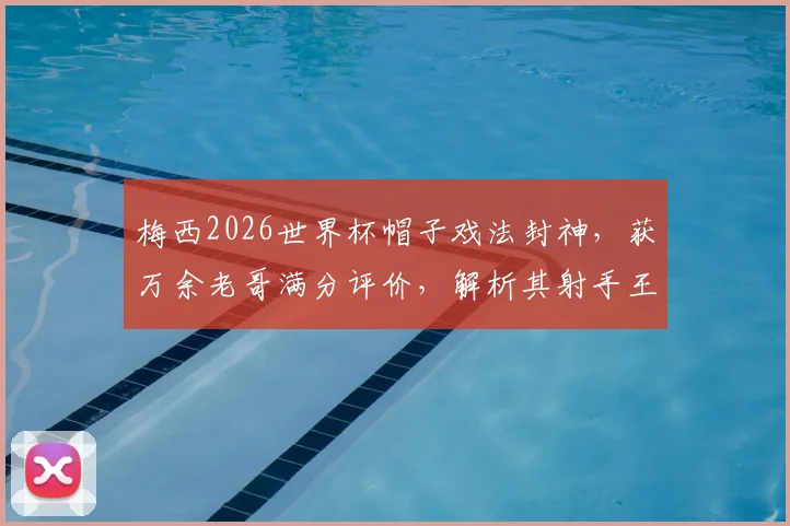 梅西2026世界杯帽子戏法封神,获万余老哥满分评价,解析其射手王之路与历史地位