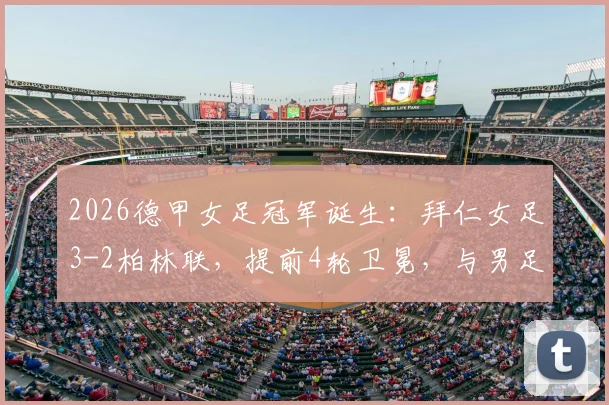 2026德甲女足冠军诞生:拜仁女足3-2柏林联,提前4轮卫冕,与男足共创霸业历史