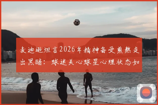 麦迪逊坦言2026年精神备受煎熬走出黑暗:球迷关心球星心理状态如何影响比赛表现