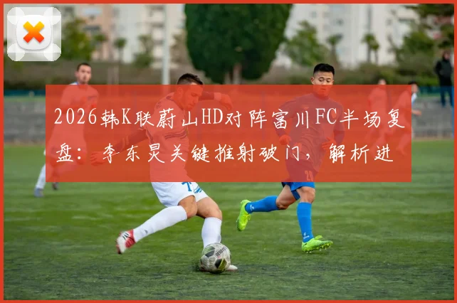 2026韩K联蔚山HD对阵富川FC半场复盘：李东炅关键推射破门，解析进球过程与双方半场战术优劣