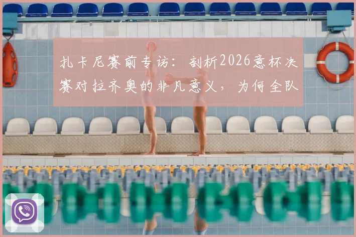 扎卡尼赛前专访:剖析2026意杯决赛对拉齐奥的非凡意义,为何全队视其为必须赢下的冠军之战