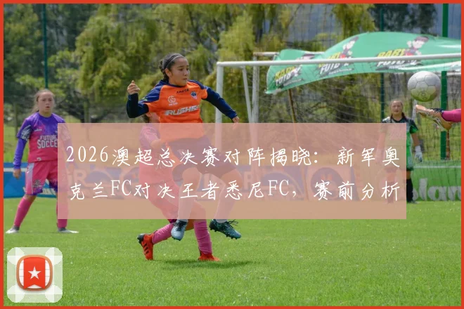 2026澳超总决赛对阵揭晓：新军奥克兰FC对决王者悉尼FC，赛前分析、购票攻略及历史战绩全解析