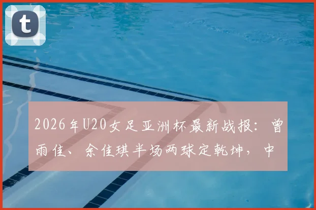 2026年U20女足亚洲杯最新战报:曾雨佳、余佳琪半场两球定乾坤,中国2-0乌兹晋级在望,附进球回放与球员解析