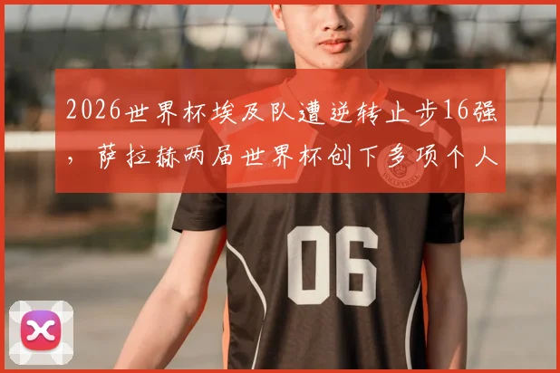 2026世界杯埃及队遭逆转止步16强，萨拉赫两届世界杯创下多项个人历史纪录