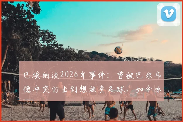 巴埃纳谈2026年事件：曾被巴尔韦德冲突打击到想放弃足球，如今冰释前嫌全记录