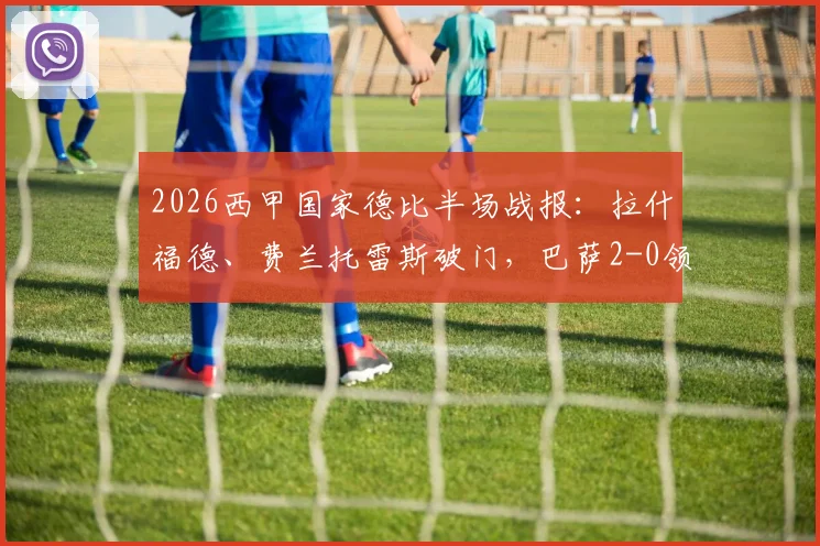 2026西甲国家德比半场战报：拉什福德、费兰托雷斯破门，巴萨2-0领先皇马，附进球视频与技术统计解析