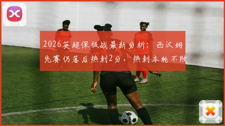 2026英超保级战最新分析：西汉姆先赛仍落后热刺2分，热刺本轮不败即基本安全，附两队剩余赛程解读