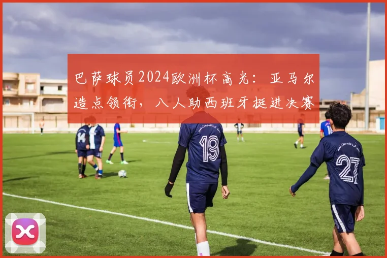 巴萨球员2024欧洲杯高光:亚马尔造点领衔,八人助西班牙挺进决赛表现解析