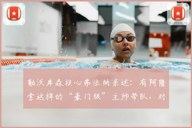 勒沃库森核心弗法纳亲述：有阿隆索这样的“豪门级”主帅带队，对我们来说是顶级享受，解读更衣室管理艺术