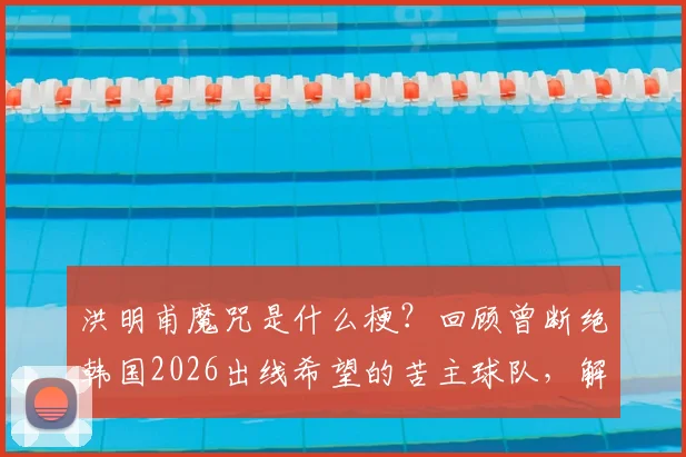 洪明甫魔咒是什么梗?回顾曾断绝韩国2026出线希望的苦主球队,解析其执教与现状
