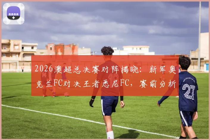 2026澳超总决赛对阵揭晓:新军奥克兰FC对决王者悉尼FC,赛前分析、购票攻略及历史战绩全解析